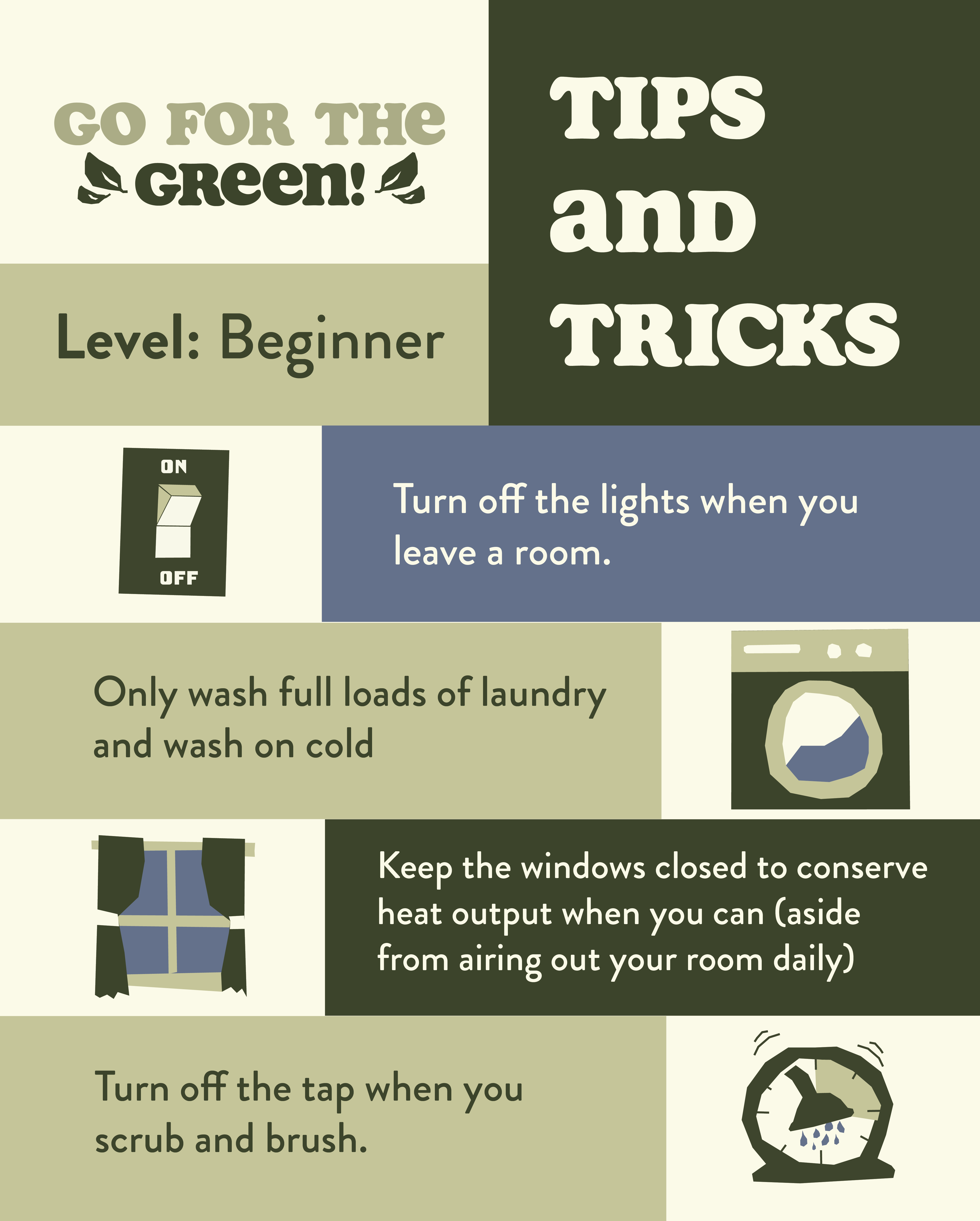 Go for the Green tips and tricks graphic. Includes tips for beginner pledgers such as; turning off the lights when you leave the room, only wash full loads of laundry on cold, keep windows closed to conserve energy (aside form airing out your room daily), and turn off the tap when you scrub and brush.